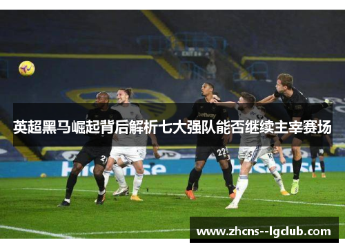 英超黑马崛起背后解析七大强队能否继续主宰赛场 英超黑马崛起背后解析七大强队能否继续主宰赛场