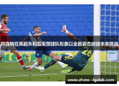 阿森纳在英超失利后重塑球队形象以全新姿态迎接未来挑战 阿森纳在英超失利后重塑球队形象以全新姿态迎接未来挑战