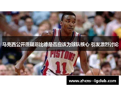 马克西公开质疑恩比德是否应该为球队核心 引发激烈讨论 马克西公开质疑恩比德是否应该为球队核心 引发激烈讨论