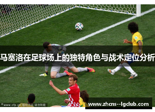 马塞洛在足球场上的独特角色与战术定位分析 马塞洛在足球场上的独特角色与战术定位分析