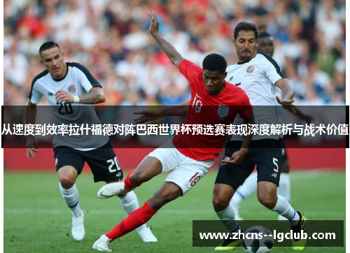 从速度到效率拉什福德对阵巴西世界杯预选赛表现深度解析与战术价值 从速度到效率拉什福德对阵巴西世界杯预选赛表现深度解析与战术价值