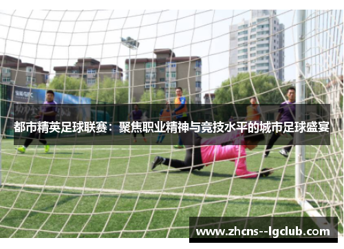 都市精英足球联赛：聚焦职业精神与竞技水平的城市足球盛宴