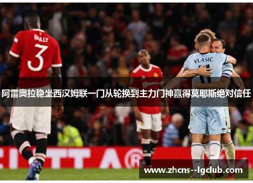 阿雷奥拉稳坐西汉姆联一门从轮换到主力门神赢得莫耶斯绝对信任 阿雷奥拉稳坐西汉姆联一门从轮换到主力门神赢得莫耶斯绝对信任