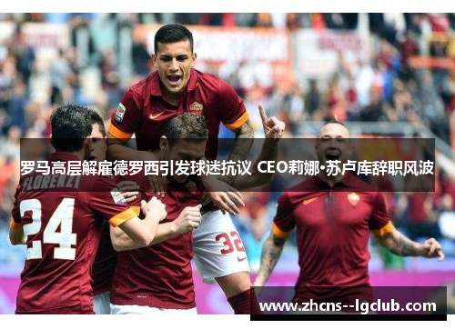 罗马高层解雇德罗西引发球迷抗议 CEO莉娜·苏卢库辞职风波 罗马高层解雇德罗西引发球迷抗议 CEO莉娜·苏卢库辞职风波