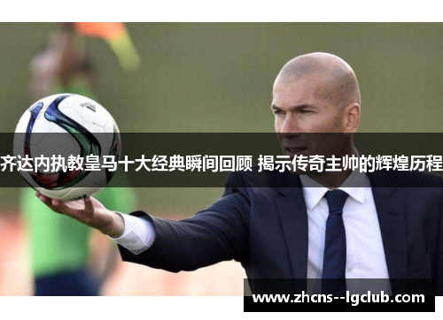 齐达内执教皇马十大经典瞬间回顾 揭示传奇主帅的辉煌历程 齐达内执教皇马十大经典瞬间回顾 揭示传奇主帅的辉煌历程