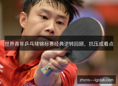 世界青年乒乓球锦标赛经典逆转回顾,抗压成看点 世界青年乒乓球锦标赛经典逆转回顾,抗压成看点